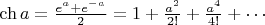 $\mathop{\mathrm{ch}} a = \frac{e^a+e^{-a}}{2}=1+\frac{a^2}{2!}+\frac{a^4}{4!}+\cdots$