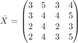 $\begin{equation*}
\hat{X} =
\begin{pmatrix}

3 & 5 & 3 & 4\\
3 & 4 & 4 & 5\\
2 & 4 & 2 & 3\\
2 & 4 & 3 & 5
\end{pmatrix}
\end{equation*}$