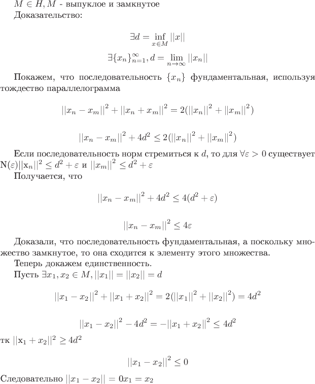 $M \in H, M$ - выпуклое и замкнутое

Доказательство:

$$\exists d = \inf_{x \in M}{||x||}$$
$$\exists \{x_n \}_{n = 1}^{\infty} , d = \lim_{n \to \infty}{||x_n||}$$

Покажем, что последовательность $\{x_n\}$ фундаментальная, используя тождество параллелограмма

$${||x_n - x_m||}^2 + {||x_n + x_m||}^2 = 2 ({||x_n||}^2 + {||x_m||}^2)$$

$${||x_n - x_m||}^2 + 4d^2 \le 2 ({||x_n||}^2 + {||x_m||}^2)$$

Если последовательность норм стремиться к $d$, то для $\forall \varepsilon > 0$ существует N(\varepsilon) такой что для последующих номеров ${||x_n||}^2 \le d^2 + \varepsilon$ и ${||x_m||}^2 \le d^2 + \varepsilon$

Получается, что 

$${||x_n - x_m||}^2 + 4d^2 \le 4 (d^2 + \varepsilon )$$

$${||x_n - x_m||}^2 \le 4 \varepsilon$$

Доказали, что последовательность фундаментальная, а поскольку множество замкнутое, то она сходится к элементу этого множества.

Теперь докажем единственность.

Пусть $\exists x_1, x_2 \in M, ||x_1|| = ||x_2|| = d$

$${||x_1 - x_2||}^2 + {||x_1 + x_2||}^2 = 2 ({||x_1||}^2 + {||x_2||}^2) = 4d^2$$

$${||x_1 - x_2||}^2 - 4d^2 = - {||x_1 + x_2||}^2 \le 4d^2$$ тк {||x_1 + x_2||}^2 \ge 4d^2

$${||x_1 - x_2||}^2 \le 0$$
Следовательно $||x_1 - x_2||$ = 0$ и x_1 = x_2