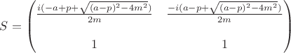 $S=
\begin{pmatrix}
\frac{i(-a+p+\sqrt{(a-p)^{2}-4 m^2})}{2m} & \frac{-i(a-p+\sqrt{(a-p)^{2}-4 m^2})}{2m}\\
\\ 1 & 1 \\
\end{pmatrix}$