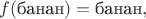 $f(\text{банан})=\text{банан},$