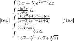 [tex]\begin{array}{l}
 \int {(3x + 5){e^{2x + 4}}dx}  \\ 
 \int {\frac{{{{\sin }^3}x}}{{{{\cos }^6}x}}dx}  \\ 
 \int {\frac{{(13{x^2} + 45x + 8)dx}}{{(x + 3)({x^2} + 2x + 2)}}}  \\ 
 \int {\frac{{dx}}{{2 + 3\cos x}}}  \\ 
 \int {\frac{{\sqrt[4]{x}dx}}{{(\sqrt[6]{x} - \sqrt[8]{{x)(\sqrt x  + \sqrt[3]{{x)}}}}}}}  \\ 
 \end{array}[/tex]