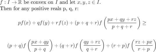 $ f : I  \rightarrow \mathbb{R} $ be convex on $I$ and let $x, y, z \in I $. 

Then for any positive reals p, q, r:$

$$pf(x) + qf(y) + rf(z) + (p + q + r)f\left(\frac {px + qy + rz }{p + q + r}\right) \ge $$

$$ (p + q)f\left(\frac{px + qy}{p + q}\right)+(q + r)f\left(\frac{qy + rz}{q + r}\right)+(r + p)f\left(\frac{rz + px}{r + p}\right) $$