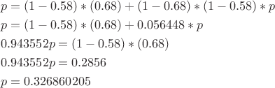 $$\[\begin{align}
  & p=(1-0.58)*(0.68)+(1-0.68)*(1-0.58)*p \\ 
 & p=(1-0.58)*(0.68)+0.056448*p \\ 
 & 0.943552p=(1-0.58)*(0.68) \\ 
 & 0.943552p=0.2856 \\ 
 & p=0.326860205 \\ 
\end{align}\]$$
