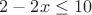 $% MathType!MTEF!2!1!+-
% feaafiart1ev1aaatCvAUfeBSjuyZL2yd9gzLbvyNv2CaerbuLwBLn
% hiov2DGi1BTfMBaeXatLxBI9gBaerbd9wDYLwzYbItLDharqqtubsr
% 4rNCHbGeaGqiVu0Je9sqqrpepC0xbbL8F4rqqrFfpeea0xe9Lq-Jc9
% vqaqpepm0xbba9pwe9Q8fs0-yqaqpepae9pg0FirpepeKkFr0xfr-x
% fr-xb9adbaqaaeGaciGaaiaabeqaamaabaabaaGcbaGaaGOmaiabgk
% HiTiaaikdacaWG4bGaeyizImQaaGymaiaaicdaaaa!3C79!
\[
2 - 2x \le 10
\]
$