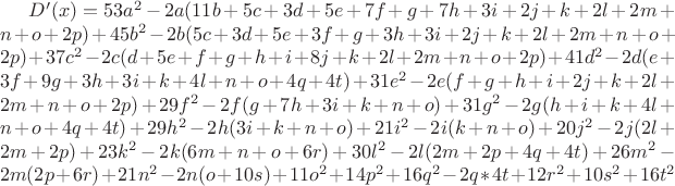 $D'(x) =53a^2 - 2a(11b + 5c + 3d + 5e + 7f + g + 7h + 3i + 2j + k + 2l + 2m + n + o + 2p) +
45b^2 - 2b(5c + 3d + 5e + 3f + g + 3h + 3i + 2j + k + 2l + 2m + n + o + 2p) +
37c^2 - 2c(d + 5e + f + g + h + i + 8j + k + 2l + 2m + n + o + 2p) +
41d^2 - 2d(e + 3f + 9g + 3h + 3i + k + 4l + n + o + 4q + 4t) +
31e^2 - 2e(f + g + h + i + 2j + k + 2l + 2m + n + o + 2p) +
29f^2 - 2f(g + 7h + 3i + k + n + o) +
31g^2 - 2g(h + i + k + 4l + n + o + 4q + 4t) +
29h^2 - 2h(3i + k + n + o) +
21i^2 - 2i(k + n + o) +
20j^2 - 2j(2l + 2m + 2p) +
23k^2 - 2k(6m + n + o + 6r) +
30l^2 - 2l(2m + 2p + 4q + 4t) +
26m^2 - 2m(2p + 6r) +
21n^2 - 2n(o + 10s) +
11o^2 +
14p^2 +
16q^2 - 2q * 4t +
12r^2 +
10s^2 +
16t^2$ $D'(x) =53a^2 - 2a(11b + 5c + 3d + 5e + 7f + g + 7h + 3i + 2j + k + 2l + 2m + n + o + 2p) +
45b^2 - 2b(5c + 3d + 5e + 3f + g + 3h + 3i + 2j + k + 2l + 2m + n + o + 2p) +
37c^2 - 2c(d + 5e + f + g + h + i + 8j + k + 2l + 2m + n + o + 2p) +
41d^2 - 2d(e + 3f + 9g + 3h + 3i + k + 4l + n + o + 4q + 4t) +
31e^2 - 2e(f + g + h + i + 2j + k + 2l + 2m + n + o + 2p) +
29f^2 - 2f(g + 7h + 3i + k + n + o) +
31g^2 - 2g(h + i + k + 4l + n + o + 4q + 4t) +
29h^2 - 2h(3i + k + n + o) +
21i^2 - 2i(k + n + o) +
20j^2 - 2j(2l + 2m + 2p) +
23k^2 - 2k(6m + n + o + 6r) +
30l^2 - 2l(2m + 2p + 4q + 4t) +
26m^2 - 2m(2p + 6r) +
21n^2 - 2n(o + 10s) +
11o^2 +
14p^2 +
16q^2 - 2q * 4t +
12r^2 +
10s^2 +
16t^2$