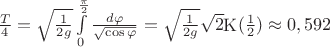 $\[\frac{T}{4} = \sqrt {\frac{1}{{2g}}} \int\limits_0^{\frac{\pi }{2}} {\frac{{d\varphi }}{{\sqrt {\cos \varphi } }}}  = \sqrt {\frac{1}{{2g}}} \sqrt 2 {\mathop{\rm K}\nolimits} (\frac{1}{2}) \approx 0,592\]$