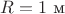 $R=1~\text{м}$