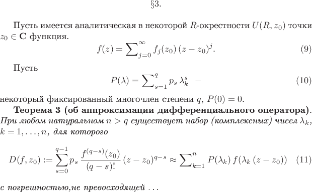 $$
\S 3.{\bf Теорема об аппроксимации дифференциального оператора }
\medskip

  Пусть имеется аналитическая в некоторой $R$-окрестности $U(R,z_0)$ точки
$z_0\in {\bf C}$ функция.
$$
f(z) = \sum\nolimits_{j=0}^{\infty} f_j(z_0)\,(z-z_0)^j.
 \eqno{(9)}
$$

Пусть
$$ P(\lambda) = \sum\nolimits_{s=1}^{q} p_s\,\lambda_{k}^{s}~~ -
 \eqno{ (10) }
$$
некоторый фиксированный многочлен степени $q$, $P(0)=0$.

{\bf Теорема 3 (об аппроксимации дифференциального оператора)}. {\it При любом
натуральном $n>q$ существует набор (комплексных) чисел $\lambda_k$, $k=1,\ldots,n$,
для которого
$$
D(f,z_0):=\sum_{s=0}^{q-1} p_{s}\,\frac{f^{(q-s)}(z_0)}{(q-s)!}\,(z-z_0)^{q-s}
 \approx \sum\nolimits_{k=1}^{n}
P(\lambda_k)\,f(\lambda_k\,(z-z_0))
 \eqno{ (11) }
$$
с погрешностью,не превосходящей
\ldots
$$