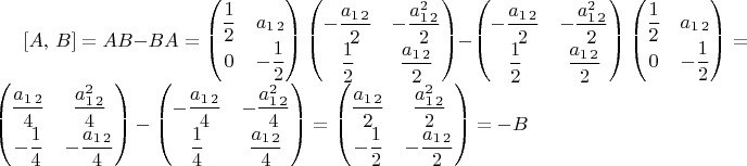 $[A,\, B]=AB-BA=\begin{pmatrix}\dfrac{1}{2} & a_{1\,2}\\
0 & -\dfrac{1}{2}
\end{pmatrix}\begin{pmatrix}-\dfrac{a_{1\,2}}{2} & -\dfrac{a_{1\,2}^{2}}{2}\\
\dfrac{1}{2} & \dfrac{a_{1\,2}}{2}
\end{pmatrix}-\begin{pmatrix}-\dfrac{a_{1\,2}}{2} & -\dfrac{a_{1\,2}^{2}}{2}\\
\dfrac{1}{2} & \dfrac{a_{1\,2}}{2}
\end{pmatrix}\begin{pmatrix}\dfrac{1}{2} & a_{1\,2}\\
0 & -\dfrac{1}{2}
\end{pmatrix}=\begin{pmatrix}\dfrac{a_{1\,2}}{4} & \dfrac{a_{1\,2}^{2}}{4}\\
-\dfrac{1}{4} & -\dfrac{a_{1\,2}}{4}
\end{pmatrix}-\begin{pmatrix}-\dfrac{a_{1\,2}}{4} & -\dfrac{a_{1\,2}^{2}}{4}\\
\dfrac{1}{4} & \dfrac{a_{1\,2}}{4}
\end{pmatrix}=\begin{pmatrix}\dfrac{a_{1\,2}}{2} & \dfrac{a_{1\,2}^{2}}{2}\\
-\dfrac{1}{2} & -\dfrac{a_{1\,2}}{2}
\end{pmatrix}=-B$