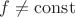 $f \neq \operatorname{const}$