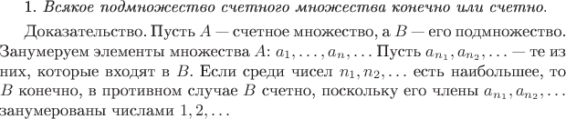 1. \textit{Всякое подмножество счетного множества конечно или счетно.}

\smallskip\textcs{Доказательство.} Пусть $A$ --- счетное множество, а $B$ --- его подмножество. Занумеруем элементы множества $A$: $a_1, \ldots, a_n, \ldots$ Пусть $a_{n_1}, a_{n_2}, \ldots$ --- те из них, которые входят в $B$. Если среди чисел $n_1, n_2, \ldots$ есть наибольшее, то $B$ конечно, в противном случае $B$ счетно, поскольку его члены $a_{n_1}, a_{n_2}, \ldots$ занумерованы числами $1, 2, \ldots$