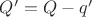$Q'=Q-q'$