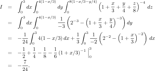 \begin{eqnarray*}
I &=& \int_0^3 dx \int_0^{4(1-x/3)}dy \int_0^{8(1-x/3-y/4)} \left( 1+{x\over3}+{y\over4}+{z\over8}\right)^{-4}\, dz \\
&=& \int_0^3 dx \int_0^{4(1-x/3)} {1\over-3} \left( 2^{-3} - \left( 1+{x\over3}+{y\over4}\right)^{-3} \right) dy \\
&=& -{1\over24} \int_0^3 4(1-x/3)\, dx
+ {1\over3} \int_0^3 {1\over-2} \left( 2^{-2} - \left( 1+{x\over3}\right)^{-2} \right)\, dx \\
&=& -{1\over2} + {1\over4} - {1\over8} - {1\over6} \left( 1+x/3 \right)^{-1} \Bigm|_0^3 \\
&=& -{7\over 24}.
\end{eqnarray*}