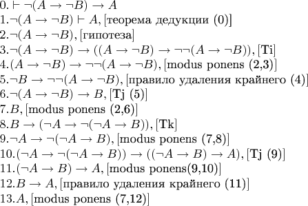 $\newline
0. \vdash \neg (A \to \neg B) \to A \newline
1. \neg (A \to \neg B) \vdash A, [$теорема дедукции (0)]$ \newline
2. \neg (A \to \neg B), [$гипотеза$] \newline
3. \neg (A \to \neg B) \to ((A \to \neg B) \to \neg \neg (A \to \neg B)), [$Ti$] \newline
4. (A \to \neg B) \to \neg \neg (A \to \neg B), [$modus ponens (2,3)$] \newline
5. \neg B \to \neg \neg (A \to \neg B), [$правило удаления крайнего (4)$]  \newline
6. \neg (A \to \neg B) \to B, [$Tj (5)$] \newline
7. B, [$modus ponens (2,6)$] \newline
8. B \to (\neg A \to \neg (\neg A \to B)), [$Tk$] \newline
9. \neg A \to \neg (\neg A \to B), [$modus ponens (7,8)$] \newline
10. (\neg A \to \neg (\neg A \to B)) \to ((\neg A \to B) \to A), [$Tj (9)$] \newline
11. (\neg A \to B) \to A, [$modus ponens(9,10)$] \newline
12. B \to A, [$правило удаления крайнего (11)$]  \newline
13. A, [$modus ponens (7,12)$]
$