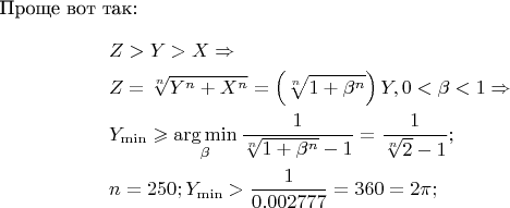 Проще вот так:
\[
\begin{gathered}
  Z > Y > X \Rightarrow  \hfill \\
  Z = \sqrt[n]{{Y^n  + X^n }} = \left( {\sqrt[n]{{1 + \beta ^n }}} \right)Y,0 < \beta  < 1 \Rightarrow  \hfill \\
  Y_{\min }  \geqslant \mathop {\arg \min }\limits_\beta  \frac{1}
{{\sqrt[n]{{1 + \beta ^n }} - 1}} = \frac{1}
{{\sqrt[n]{2} - 1}}; \hfill \\
  n = 250;Y_{\min }  > \frac{1}
{{0.002777}} = 360 = 2\pi ; \hfill \\ 
\end{gathered} 
\]