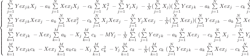 $ 
\left\{ \begin{array}{l} 

$$\sum\limits_{j=1}^N Yex_j_k X_j\ - a_k \sum\limits_{j=1}^N Xex_j X_j\   -  c_k \sum\limits_{j=1}^N X_j^2\  - \sum\limits_{j=1}^N Y_j X_j\   - \frac 1 N  ( \sum\limits_{j=1}^N X_j ) ( \sum\limits_{j=1}^N Yex_j_k\ -  a_k \sum\limits_{j=1}^N Xex_j\ - c_k \sum\limits_{j=1}^N X_j\  - \sum\limits_{j=1}^N Y_j )\  = 0 \   ,  \\  
\sum\limits_{j=1}^N Yex_j_k Xex_j\ - a_k \sum\limits_{j=1}^N Xex_j^2\   -  c_k \sum\limits_{j=1}^N X_j Xex_j\  - \sum\limits_{j=1}^N Y_j Xex_j\   - \frac 1 N  ( \sum\limits_{j=1}^N Xex_j ) ( \sum\limits_{j=1}^N Yex_j_k\ -  a_k \sum\limits_{j=1}^N Xex_j\ - c_k \sum\limits_{j=1}^N X_j\  - \sum\limits_{j=1}^N Y_j )\  = 0 \   ,    k = 1,...., M \\   

\sum\limits_{k=1}^M Yex_j_k\ - Xex_j \sum\limits_{k=1}^M a_k\   -  X_j \sum\limits_{k=1}^M c_k \  - M Y_j - \frac 1 N  \sum\limits_{k=1}^M \   (\sum\limits_{j=1}^N Yex_j_k\ -  a_k \sum\limits_{j=1}^N Xex_j\ - c_k \sum\limits_{j=1}^N X_j\  - \sum\limits_{j=1}^N Y_j )\  = 0 \   ,\\ 

\sum\limits_{k=1}^M Yex_j_k c_k\ - Xex_j \sum\limits_{k=1}^M a_k c_k\   -  X_j \sum\limits_{k=1}^M c_k^2 \  - Y_j \sum\limits_{k=1}^M c_k \   - \frac 1 N  (\sum\limits_{k=1}^M c_k \  ( \sum\limits_{j=1}^N Yex_j_k\ -  a_k \sum\limits_{j=1}^N Xex_j\ - c_k \sum\limits_{j=1}^N X_j\  - \sum\limits_{j=1}^N Y_j ))\  = 0 \   ,\\ 

\end{array} \right. 
$