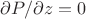 $\partial P / \partial z = 0$