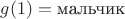 $g(1) = \text{мальчик}$
