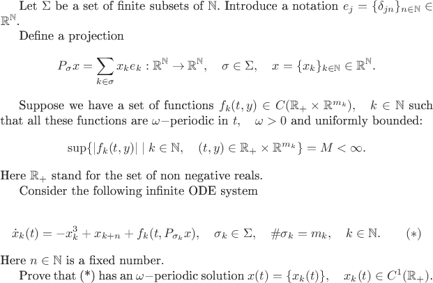 Let $\Sigma$ be a set of finite subsets of $\mathbb{N}$. 
Introduce a notation $e_j=\{\delta_{jn}\}_{n\in\mathbb{N}}\in \mathbb{R}^\mathbb{N} $.

Define a projection
$$P_\sigma x=\sum_{k\in\sigma}x_ke_k:\mathbb{R}^\mathbb{N}\to \mathbb{R}^\mathbb{N},
\quad \sigma\in\Sigma,\quad x=\{x_k\}_{k\in\mathbb{N}}\in \mathbb{R}^\mathbb{N}.$$

Suppose we have a set of functions $f_k(t,y)
\in C(\mathbb{R}_+\times \mathbb{R}^{m_k}),\quad k\in\mathbb{N}$ such that all these functions are $\omega-$periodic in $t,\quad \omega>0$ and uniformly bounded:
$$\sup\{|f_k(t,y)|\mid k\in\mathbb{N},\quad (t,y)\in \mathbb{R}_+\times \mathbb{R}^{m_k}\}=M< \infty.$$
Here $ \mathbb{R}_+$ stand for the set of non negative reals.

Consider the following infinite ODE system

$$\dot x_k(t)=-x^3_k+x_{k+n}+f_k(t,P_{\sigma_k} x),\quad \sigma_k\in\Sigma,\quad \#\sigma_k=m_k,\quad k\in\mathbb{N}.\qquad (*)$$
Here $n\in\mathbb{N}$ is a fixed number.

Prove that (*) has an $\omega-$periodic solution $x(t)=\{x_k(t)\},\quad x_k(t)\in C^1(\mathbb{R}_+)$.