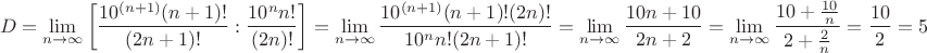 $$D=\lim_{n\to\infty}\left[ \frac{10^{(n+1)} (n+1)!}{(2n+1)!}:\frac{10^n n!}{(2n)!}\right]=\lim_{n\to\infty}\frac{10^{(n+1)} (n+1)!(2n)!}{10^n n! (2n+1)!}=\lim_{n\to\infty}\frac{10n+10}{2n+2}=\lim_{n\to\infty}\frac{10+\frac{10}{n}}{2+\frac{2}{n}}=\frac{10}{2}=5$$