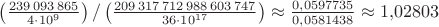 $\left(\frac{239\,093\,865}{4\cdot 10^9}\right)/\left(\frac{209\,317\,712\,988\,603\,747}{36\cdot 10^{17}}\right)\approx\frac{0{,}0597735}{0{,}0581438}\approx 1{,}02803$
