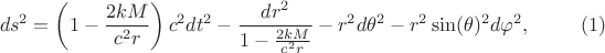 $$
ds^2 = \left( 1 - \frac{2 k M}{ c^2 r} \right) c^2 dt^2 - \frac{dr^2}{1 - \frac{2 k M}{ c^2 r}} - r^2 d\theta^2 - r^2 \sin(\theta)^2 d\varphi^2, \eqno(1)
$$ $$
ds^2 = \left( 1 - \frac{2 k M}{ c^2 r} \right) c^2 dt^2 - \frac{dr^2}{1 - \frac{2 k M}{ c^2 r}} - r^2 d\theta^2 - r^2 \sin(\theta)^2 d\varphi^2, \eqno(1)
$$