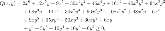 $$\begin{aligned} Q(x,y)={}&2x^6+12x^5y+9x^5+30x^4y^2+46x^4y+16x^4+40x^3y^3+94x^3y^2\\
&+68x^3y+14x^3+30x^2y^4+96x^2y^3+108x^2y^2+48x^2y+6x^2\\
&+9xy^5+35xy^4+50xy^3+30xy^2+6xy\\
&+y^6+5y^5+10y^4+10y^3+6y^2\ge 0, \end{aligned}$$ $$\begin{aligned} Q(x,y)={}&2x^6+12x^5y+9x^5+30x^4y^2+46x^4y+16x^4+40x^3y^3+94x^3y^2\\
&+68x^3y+14x^3+30x^2y^4+96x^2y^3+108x^2y^2+48x^2y+6x^2\\
&+9xy^5+35xy^4+50xy^3+30xy^2+6xy\\
&+y^6+5y^5+10y^4+10y^3+6y^2\ge 0, \end{aligned}$$