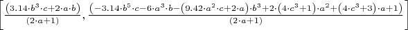 $\left \lbrack \frac { \left ( 3.14 \cdot b^3 \cdot c + 2 \cdot a \cdot b \right ) } { \left ( 2 \cdot a + 1 \right ) } , \frac { \left ( -3.14 \cdot b^5 \cdot c - 6 \cdot a^3 \cdot b - \left ( 9.42 \cdot a^2 \cdot c + 2 \cdot a \right ) \cdot b^3 + 2 \cdot \left ( 4 \cdot c^3 + 1 \right ) \cdot a^2 + \left ( 4 \cdot c^3 + 3 \right ) \cdot a + 1 \right ) }{ \left ( 2 \cdot a + 1 \right ) } \right \rbrack$