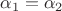 $\alpha_1=\alpha_2$