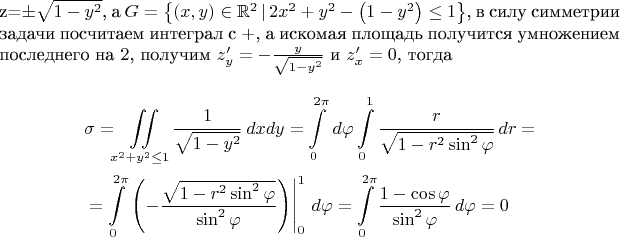 $$
где $z=\pm\sqrt{1-y^2}$, а $G=\left\{(x,y)\in \mathbb{R}^2\,|\, 2x^2+y^2-\left(1-y^2\right)\leq1\right\}$, в силу симметрии задачи посчитаем интеграл с $+$, а искомая площадь получится умножением последнего на $2$, получим $z'_y=-\frac{y}{\sqrt{1-y^2}}$ и $z'_x=0$, тогда
\begin{align*}
&\sigma=\iint\limits_{x^2+y^2\leq1}{\frac{1}{\sqrt{1-y^2}}\,dxdy}=\int\limits_{0}^{2\pi}{\,d\varphi}\int\limits_{0}^{1}{\frac{r}{\sqrt{1-r^2\sin^2\varphi}}\,dr}=\\
&=\int\limits_{0}^{2\pi}{\left.\left(-\frac{\sqrt{1-r^2\sin^2\varphi}}{\sin^2\varphi}\right)\right|_0^1\,d\varphi}=\int\limits_0^{2\pi}{\frac{1-\cos\varphi}{\sin^2\varphi}\,d\varphi}=0
\end{align*}
$$