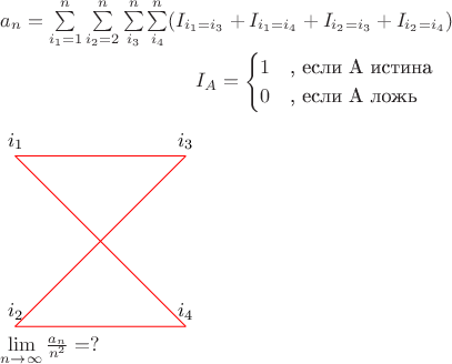 $a_{n}=\sum\limits_{i_{1}=1}^{n}\sum\limits_{i_{2}=2}^{n}\sum\limits_{i_{3}}^{n}\sum\limits_{i_{4}}^{n}(I_{i_{1}=i_{3}}+I_{i_{1}=i_{4}}+I_{i_{2}=i_{3}}+I_{i_{2}=i_{4}})


\begin{equation*}
I_{A}= 
 \begin{cases}
   1 &\text{, если A истина}\\
   0 &\text{, если A ложь}
 \end{cases}
\end{equation*}


\begin{tikzpicture}
\coordinate [label=above:$i_{1}$] (i_{1}) at (0,0);

\coordinate [label=above:$i_{3}$] (i_{3}) at (3,0);

\coordinate [label=above:$i_{2}$] (i_{2}) at (0,-3);

\coordinate [label=above:$i_{4}$] (i_{4}) at (3,-3);

\draw [-, red] (i_{1}) -- (i_{4});
\draw [-, red] (i_{1}) -- (i_{3});
\draw [-, red] (i_{2}) -- (i_{3});
\draw [-, red] (i_{2}) -- (i_{4});
\end{tikzpicture}

\lim\limits_{n\to\infty}^{}\frac{a_{n}}{n^2}=?
$