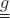 $\underline{\underline{g}}$
