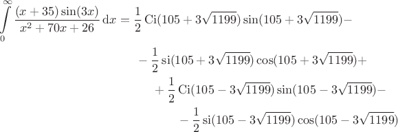 \begin{multline*}
\int\limits_0^\infty \frac{(x+35)\sin(3x)}{x^2 + 70x + 26}\,\mathrm{d}x
=
\dfrac{1}{2}\mathop{\mathrm{Ci}}(105+3\sqrt{1199})\sin(105+3\sqrt{1199}) 
-
\\
\hspace*{1.2in}
- 
\dfrac{1}{2}\mathop{\mathrm{si}}(105+3\sqrt{1199})\cos(105+3\sqrt{1199}) 
+
\\
\hspace*{1.6in}
+
\dfrac{1}{2}\mathop{\mathrm{Ci}}(105-3\sqrt{1199})\sin(105-3\sqrt{1199})
-
\\
- 
\dfrac{1}{2}\mathop{\mathrm{si}}(105-3\sqrt{1199})\cos(105-3\sqrt{1199})
\end{multline*}