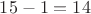 $15 - 1 = 14$ $15 - 1 = 14$