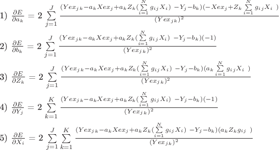 $ 
\left\


1) $\frac{\partial E}{\partial a_k}$  =  2 \sum\limits_{j=1}^J  \frac {\( (Yex_j_k - a_k Xex_j +  a_k Z_k (\sum\limits_{i=1}^N g_i_j X_i) \ - Y_j - b_k ) (-Xex_j + Z_k \sum\limits_{i=1}^N g_i_j X_i \ )  }  {(Yex_j_k)^2}  \\ 


2) $\frac{\partial E}{\partial b_k}$  =  2 \sum\limits_{j=1}^J  \frac {\( (Yex_j_k - a_k Xex_j +  a_k Z_k (\sum\limits_{i=1}^N g_i_j X_i) \ - Y_j - b_k ) (-1)  }  {(Yex_j_k)^2}  \\ 

3) $\frac{\partial E}{\partial Z_k}$  =  2 \sum\limits_{j=1}^J  \frac {\( (Yex_j_k - a_k Xex_j +  a_k Z_k (\sum\limits_{i=1}^N g_i_j X_i) \ - Y_j - b_k ) (a_k \sum\limits_{i=1}^N g_i_j X_i \ )  }  {(Yex_j_k)^2}  \\ 


4) $\frac{\partial E}{\partial Y_j}$  =  2 \sum\limits_{k=1}^K   \frac {\( (Yex_j_k - a_k Xex_j +  a_k Z_k (\sum\limits_{i=1}^N g_i_j X_i) \ - Y_j - b_k ) (-1)  }  {(Yex_j_k)^2}  \\ 

5) $\frac{\partial E}{\partial X_i}$  =  2 \sum\limits_{j=1}^J\sum\limits_{k=1}^K   \frac {\( (Yex_j_k - a_k Xex_j +  a_k Z_k (\sum\limits_{i=1}^N g_i_j X_i) \ - Y_j - b_k ) (a_k Z_k  g_i_j \ )  }  {(Yex_j_k)^2}  \\ 

 \right. 
$