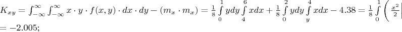 $% MathType!MTEF!2!1!+-
% feaafiart1ev1aaatCvAUfeBSjuyZL2yd9gzLbvyNv2CaerbuLwBLn
% hiov2DGi1BTfMBaeXatLxBI9gBaerbd9wDYLwzYbItLDharqqtubsr
% 4rNCHbGeaGqiVu0Je9sqqrpepC0xbbL8F4rqqrFfpeea0xe9Lq-Jc9
% vqaqpepm0xbba9pwe9Q8fs0-yqaqpepae9pg0FirpepeKkFr0xfr-x
% fr-xb9adbaqaaeGaciGaaiaabeqaamaabaabaaGceaqabeaacaWGlb
% WaaSbaaSqaaiaadIhacaWG5baabeaakiabg2da9maapedabaWaa8qm
% aeaacaWG4bGaeyyXICTaamyEaiabgwSixlaadAgacaGGOaGaamiEai
% aacYcacaWG5bGaaiykaiabgwSixlaadsgacaWG4bGaeyyXICTaamiz
% aiaadMhaaSqaaiabgkHiTiabg6HiLcqaaiabg6HiLcqdcqGHRiI8aa
% WcbaGaeyOeI0IaeyOhIukabaGaeyOhIukaniabgUIiYdGccqGHsisl
% daqadaqaaiaad2gadaWgaaWcbaGaamiEaaqabaGccqGHflY1caWGTb
% WaaSbaaSqaaiaadIhaaeqaaaGccaGLOaGaayzkaaGaeyypa0ZaaSaa
% aeaacaaIXaaabaGaaGioaaaadaWdXbqaaiaadMhacaWGKbGaamyEaa
% WcbaGaaGimaaqaaiaaigdaa0Gaey4kIipakmaapehabaGaamiEaiaa
% dsgacaWG4bGaey4kaSYaaSaaaeaacaaIXaaabaGaaGioaaaaaSqaai
% aaisdaaeaacaaI2aaaniabgUIiYdGcdaWdXbqaaiaadMhacaWGKbGa
% amyEaaWcbaGaaGimaaqaaiaaikdaa0Gaey4kIipakmaapehabaGaam
% iEaiaadsgacaWG4baaleaacaWG5baabaGaaGinaaqdcqGHRiI8aOGa
% eyOeI0IaaGinaiaac6cacaaIZaGaaGioaiabg2da9maalaaabaGaaG
% ymaaqaaiaaiIdaaaWaa8qCaeaadaqadaqaamaaeiaabaWaaSaaaeaa
% caWG4bWaaWbaaSqabeaacaaIYaaaaaGcbaGaaGOmaaaaaiaawIa7am
% aaDaaaleaacaaI0aaabaGaaGOnaaaaaOGaayjkaiaawMcaaiaadMha
% caWGKbGaamyEaaWcbaGaaGimaaqaaiaaigdaa0Gaey4kIipakiabgU
% caRmaalaaabaGaaGymaaqaaiaaiIdaaaWaa8qCaeaadaqadaqaamaa
% eiaabaWaaSaaaeaacaWG4bWaaWbaaSqabeaacaaIYaaaaaGcbaGaaG
% OmaaaaaiaawIa7amaaDaaaleaacaWG5baabaGaaGinaaaaaOGaayjk
% aiaawMcaaiaadMhacaWGKbGaamyEaaWcbaGaaGimaaqaaiaaikdaa0
% Gaey4kIipakiabgkHiTiaaisdacaGGUaGaaG4maiaaiIdacqGH9aqp
% aeaacqGH9aqpcqGHsislcaaIYaGaaiOlaiaaicdacaaIWaGaaGynai
% aacUdaaaaa!B46D!
\[
\begin{array}{l}
 K_{xy}  = \int_{ - \infty }^\infty  {\int_{ - \infty }^\infty  {x \cdot y \cdot f(x,y) \cdot dx \cdot dy} }  - \left( {m_x  \cdot m_x } \right) = \frac{1}{8}\int\limits_0^1 {ydy} \int\limits_4^6 {xdx + \frac{1}{8}} \int\limits_0^2 {ydy} \int\limits_y^4 {xdx}  - 4.38 = \frac{1}{8}\int\limits_0^1 {\left( {\left. {\frac{{x^2 }}{2}} \right|_4^6 } \right)ydy}  + \frac{1}{8}\int\limits_0^2 {\left( {\left. {\frac{{x^2 }}{2}} \right|_y^4 } \right)ydy}  - 4.38 =  \\ 
  =  - 2.005; \\ 
 \end{array}
\]
$