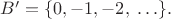 $B'=\{0,-1,-2, \; \ldots\}.$
