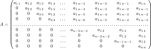 $A=\begin{pmatrix}a_{1\,1} & a_{1\,2} & a_{1\,3} & a_{1\,4} & \dots & a_{1\, n-3} & a_{1\, n-2} & a_{1\, n-1} & a_{1\, n}\\
0 & a_{2\,2} & a_{1\,2} & a_{1\,3} & \dots & a_{1\, n-4} & a_{1\, n-3} & a_{1\, n-2} & a_{1\, n-1}\\
0 & 0 & a_{3\,3} & a_{1\,2} & \dots & a_{1\, n-5} & a_{1\, n-4} & a_{1\, n-3} & a_{1\, n-2}\\
0 & 0 & 0 & a_{4\,4} & \dots & a_{1\, n-6} & a_{1\, n-5} & a_{1\, n-4} & a_{1\, n-3}\\
\hdotsfor{9}\\
0 & 0 & 0 & 0 & \ldots & a_{n-3\, n-3} & a_{1\,2} & a_{1\,3} & a_{1\,4}\\
0 & 0 & 0 & 0 & \ldots & 0 & a_{n-2\, n-2} & a_{1\,2} & a_{1\,3}\\
0 & 0 & 0 & 0 & \ldots & 0 & 0 & a_{n-1\, n-1} & a_{1\,2}\\
0 & 0 & 0 & 0 & \ldots & 0 & 0 & 0 & a_{n\, n}
\end{pmatrix}$