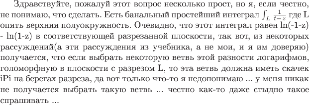 Здравствуйте, пожалуй этот вопрос несколько прост, но я, если честно, не понимаю, что сделать.
Есть банальный простейший интеграл $\int_{L}\frac{1}{t-z} $ где L опять верхняя полуокружность.
Очевидно, что этот интеграл равен ln(-1-z) - ln(1-z) в соответствующей разрезанной плоскости, так вот, из некоторых рассуждений(а эти рассуждения из учебника, а не мои, и я им доверяю) получается, что если выбрать некоторую ветвь этой разности логарифмов, голоморфную в плоскости с разрезом L, то эта ветвь должна иметь скачек iPi на берегах разреза, да вот только что-то я недопонимаю ... у меня никак не получается выбрать такую ветвь ... честно как-то даже стыдно такое спрашивать ...