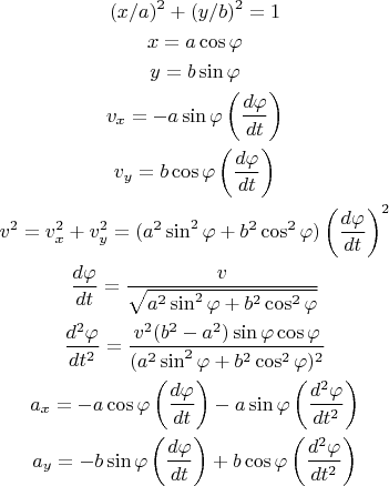 \begin{gather*}
(x/a)^2+(y/b)^2=1\\
x = a \cos \varphi \\
y = b \sin \varphi \\
v_x = -a \sin \varphi \left(\frac {d\varphi} {dt}\right) \\
v_y = b \cos \varphi \left(\frac {d\varphi} {dt}\right) \\
v^2 = v_x^2 + v_y^2 = (a^2 \sin^2 \varphi + b^2 \cos^2 \varphi) \left(\frac {d\varphi} {dt}\right)^2 \\
\frac {d\varphi} {dt} = \frac v {\sqrt{a^2 \sin^2 \varphi + b^2 \cos^2 \varphi}} \\
\frac {d^2\varphi} {dt^2} = \frac { v^2 (b^2-a^2)\sin\varphi\cos\varphi } {(a^2 \sin^2 \varphi + b^2 \cos^2 \varphi)^{2}}\\
a_x = -a \cos \varphi \left(\frac {d\varphi} {dt}\right) -a \sin \varphi \left(\frac {d^2\varphi} {dt^2}\right)\\
a_y = -b \sin \varphi \left(\frac {d\varphi} {dt}\right) +b \cos \varphi \left(\frac {d^2\varphi} {dt^2}\right)
\end{gather*}