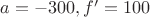 $a=-300, f'=100$