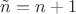 $\tilde n = n+1$