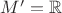 $M'=\mathbb{R}$