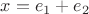 $x=e_1+e_2$