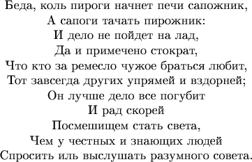 \begin{center}Беда, коль пироги начнет печи сапожник,\\
    А сапоги тачать пирожник:\\
    И дело не пойдет на лад,\\
    Да и примечено стократ,\\
Что кто за ремесло чужое браться любит,\\
Тот завсегда других упрямей и вздорней;\\
        Он лучше дело все погубит\\
            И рад скорей\\
        Посмешищем стать света,\\
    Чем у честных и знающих людей\\
Спросить иль выслушать разумного совета.\end{center}