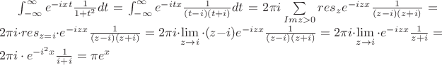 $ \int_{-\infty}^{\infty} e^{-ixt} \frac {1}{1+t^2} dt
= \int_{-\infty}^{\infty} e^{-itx} \frac {1}{(t-i)(t+i)} dt
=  2 \pi i \sum\limits_{Im z > 0} res_{z} e^{-izx} \frac {1}{(z-i)(z+i)} 
=  2 \pi i \cdot res_{z=i} \cdot e^{-izx} \frac {1}{(z-i)(z+i)} 
= 2 \pi i \cdot \lim\limits_{z \to i} \cdot (z-i) e^{-izx} \frac {1}{(z-i)(z+i)} 
= 2 \pi i \cdot \lim\limits_{z \to i} \cdot e^{-izx} \frac {1}{z+i} 
= 2 \pi i \cdot e^{-i^2x} \frac {1}{i+i} 
= \pi e^x
 $