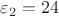 $\varepsilon_2 = 24$ $\varepsilon_2 = 24$