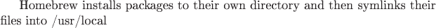 Homebrew installs packages to their own directory and then symlinks their files into /usr/local