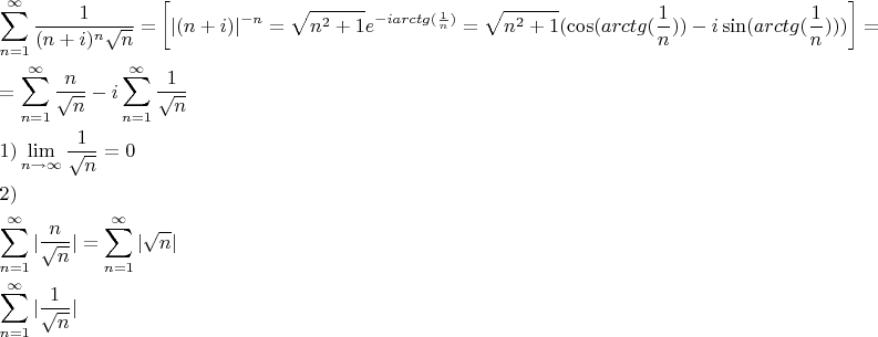 % MathType!MTEF!2!1!+-
% feaagaart1ev2aaatCvAUfeBSjuyZL2yd9gzLbvyNv2CaerbuLwBLn
% hiov2DGi1BTfMBaeXatLxBI9gBqnfaruWqVvNCPvMCG4uz3bqee0ev
% GueE0jxyaibaieYlf9irVeeu0dXdh9vqqj-hEeeu0xXdbba9frFj0-
% OqFfea0dXdd9vqaq-JfrVkFHe9pgea0dXdar-Jb9hs0dXdbPYxe9vr
% 0-vr0-vqpWqaaeaabiGaciaacaqabeaadaqaaqaaaOabaeqabaWaaa
% bCaeaadaWcaaqaaiaaigdaaeaacaGGOaGaamOBaiabgUcaRiaadMga
% caGGPaWaaWbaaSqabeaacaWGUbaaaOWaaOaaaeaacaWGUbaaleqaaa
% aakiabg2da9aWcbaGaamOBaiabg2da9iaaigdaaeaacqGHEisPa0Ga
% eyyeIuoakmaadmaabaGaaiiFaiaacIcacaWGUbGaey4kaSIaamyAai
% aacMcacaGG8bWaaWbaaSqabeaacqGHsislcaWGUbaaaOGaeyypa0Za
% aOaaaeaacaWGUbWaaWbaaSqabeaacaaIYaaaaOGaey4kaSIaaGymaa
% WcbeaakiaadwgadaahaaWcbeqaaiabgkHiTiaadMgacaWGHbGaamOC
% aiaadogacaWG0bGaam4zaiaacIcadaWcaaqaaiaaigdaaeaacaWGUb
% aaaiaacMcaaaGccqGH9aqpdaGcaaqaaiaad6gadaahaaWcbeqaaiaa
% ikdaaaGccqGHRaWkcaaIXaaaleqaaOGaaiikaiGacogacaGGVbGaai
% 4CaiaacIcacaWGHbGaamOCaiaadogacaWG0bGaam4zaiaacIcadaWc
% aaqaaiaaigdaaeaacaWGUbaaaiaacMcacaGGPaGaeyOeI0IaamyAai
% GacohacaGGPbGaaiOBaiaacIcacaWGHbGaamOCaiaadogacaWG0bGa
% am4zaiaacIcadaWcaaqaaiaaigdaaeaacaWGUbaaaiaacMcacaGGPa
% GaaiykaaGaay5waiaaw2faaiabg2da9aqaaiabg2da9maaqahabaWa
% aSaaaeaacaWGUbaabaWaaOaaaeaacaWGUbaaleqaaaaakiabgkHiTi
% aadMgaaSqaaiaad6gacqGH9aqpcaaIXaaabaGaeyOhIukaniabggHi
% LdGcdaaeWbqaamaalaaabaGaaGymaaqaamaakaaabaGaamOBaaWcbe
% aaaaaabaGaamOBaiabg2da9iaaigdaaeaacqGHEisPa0GaeyyeIuoa
% aOqaaiaaigdacaGGPaWaaCbeaeaaciGGSbGaaiyAaiaac2gaaSqaai
% aad6gacqGHsgIRcqGHEisPaeqaaOWaaSaaaeaacaaIXaaabaWaaOaa
% aeaacaWGUbaaleqaaaaaiiaakiab-1da9iab-bdaWaqaaiab-jdaYi
% ab-LcaPiab-bcaGaqaamaaqahabaGaaiiFamaalaaabaGaamOBaaqa
% amaakaaabaGaamOBaaWcbeaaaaGccaGG8baaleaacaWGUbGaeyypa0
% JaaGymaaqaaiabg6HiLcqdcqGHris5aOGae8xpa0ZaaabCaeaacaGG
% 8bWaaOaaaeaacaWGUbaaleqaaOGaaiiFaaWcbaGaamOBaiabg2da9i
% aaigdaaeaacqGHEisPa0GaeyyeIuoaaOqaamaaqahabaGaaiiFamaa
% laaabaGaaGymaaqaamaakaaabaGaamOBaaWcbeaaaaaabaGaamOBai
% abg2da9iaaigdaaeaacqGHEisPa0GaeyyeIuoakiaacYhaaeaaaaaa
% !C1B4!
\[
\begin{gathered}
  \sum\limits_{n = 1}^\infty  {\frac{1}
{{(n + i)^n \sqrt n }} = } \left[ {|(n + i)|^{ - n}  = \sqrt {n^2  + 1} e^{ - iarctg(\frac{1}
{n})}  = \sqrt {n^2  + 1} (\cos (arctg(\frac{1}
{n})) - i\sin (arctg(\frac{1}
{n})))} \right] =  \hfill \\
   = \sum\limits_{n = 1}^\infty  {\frac{n}
{{\sqrt n }} - i} \sum\limits_{n = 1}^\infty  {\frac{1}
{{\sqrt n }}}  \hfill \\
  1)\mathop {\lim }\limits_{n \to \infty } \frac{1}
{{\sqrt n }} = 0 \hfill \\
  2)  \hfill \\
  \sum\limits_{n = 1}^\infty  {|\frac{n}
{{\sqrt n }}|}  = \sum\limits_{n = 1}^\infty  {|\sqrt n |}  \hfill \\
  \sum\limits_{n = 1}^\infty  {|\frac{1}
{{\sqrt n }}} | \hfill \\
   \hfill \\ 
\end{gathered} 
\]